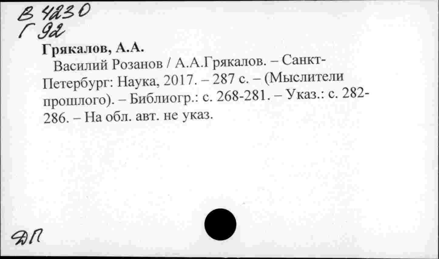 ﻿Грякалов, А.А.
Василий Розанов / А.А.Грякалов. - Санкт-Петербург: Наука, 2017. - 287 с. - (Мыслители прошлого). - Библиогр.: с. 268-281. - Указ.: с. 282-286. - На обл. авт. не указ.
ЯП